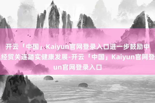 开云「中国」Kaiyun官网登录入口进一步鼓励中好意思经贸关连踏实健康发展-开云「中国」Kaiyun官网登录入口