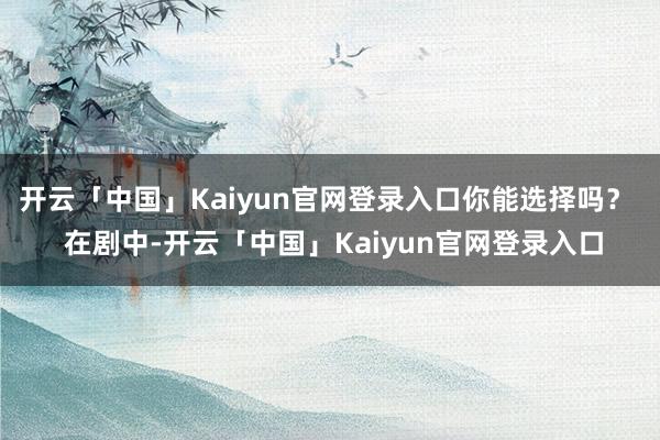 开云「中国」Kaiyun官网登录入口你能选择吗？  在剧中-开云「中国」Kaiyun官网登录入口