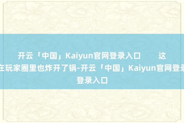 开云「中国」Kaiyun官网登录入口        这事儿在玩家圈里也炸开了锅-开云「中国」Kaiyun官网登录入口