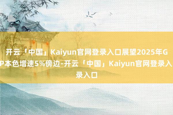 开云「中国」Kaiyun官网登录入口展望2025年GDP本色增速5%傍边-开云「中国」Kaiyun官网登录入口