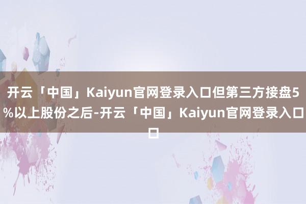 开云「中国」Kaiyun官网登录入口但第三方接盘5%以上股份之后-开云「中国」Kaiyun官网登录入口