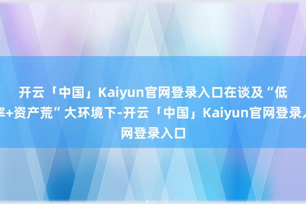 开云「中国」Kaiyun官网登录入口　　在谈及“低利率+资产荒”大环境下-开云「中国」Kaiyun官网登录入口
