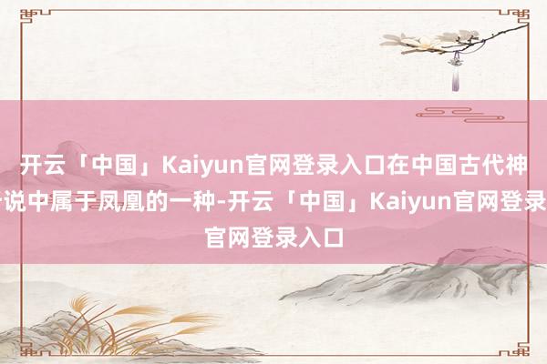 开云「中国」Kaiyun官网登录入口在中国古代神话听说中属于凤凰的一种-开云「中国」Kaiyun官网登录入口