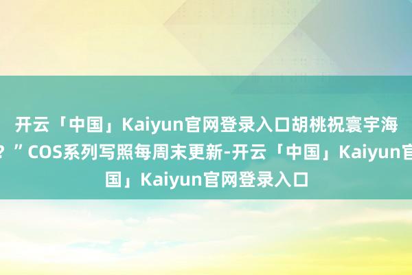 开云「中国」Kaiyun官网登录入口胡桃祝寰宇海灯节自得！？”COS系列写照每周末更新-开云「中国」Kaiyun官网登录入口