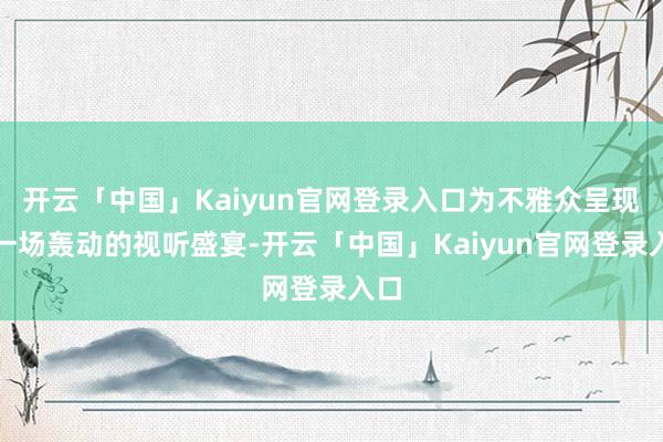 开云「中国」Kaiyun官网登录入口为不雅众呈现了一场轰动的视听盛宴-开云「中国」Kaiyun官网登录入口