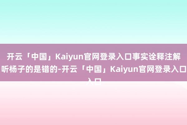 开云「中国」Kaiyun官网登录入口事实诠释注解听杨子的是错的-开云「中国」Kaiyun官网登录入口
