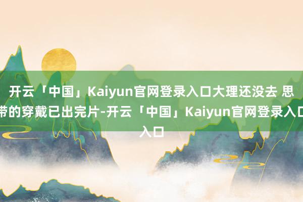 开云「中国」Kaiyun官网登录入口大理还没去 思带的穿戴已出完片-开云「中国」Kaiyun官网登录入口