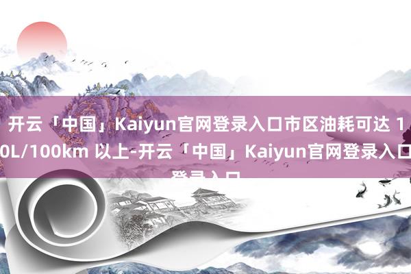 开云「中国」Kaiyun官网登录入口市区油耗可达 10L/100km 以上-开云「中国」Kaiyun官网登录入口