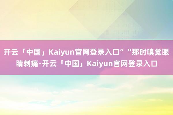 开云「中国」Kaiyun官网登录入口”“那时嗅觉眼睛刺痛-开云「中国」Kaiyun官网登录入口