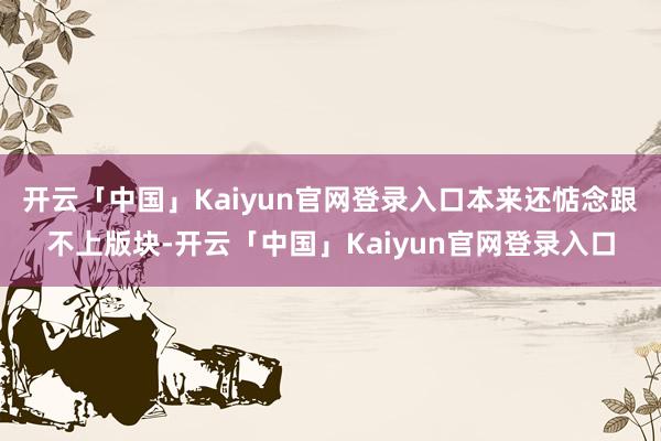 开云「中国」Kaiyun官网登录入口本来还惦念跟不上版块-开云「中国」Kaiyun官网登录入口