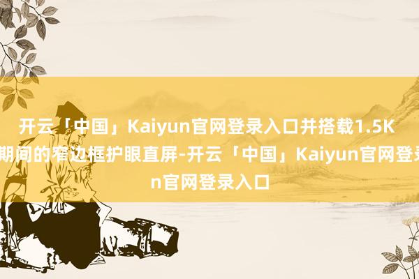 开云「中国」Kaiyun官网登录入口并搭载1.5K LTPS期间的窄边框护眼直屏-开云「中国」Kaiyun官网登录入口