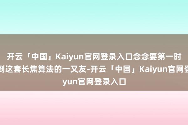 开云「中国」Kaiyun官网登录入口念念要第一时分体验到这套长焦算法的一又友-开云「中国」Kaiyun官网登录入口