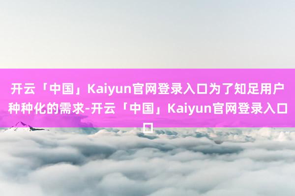 开云「中国」Kaiyun官网登录入口为了知足用户种种化的需求-开云「中国」Kaiyun官网登录入口