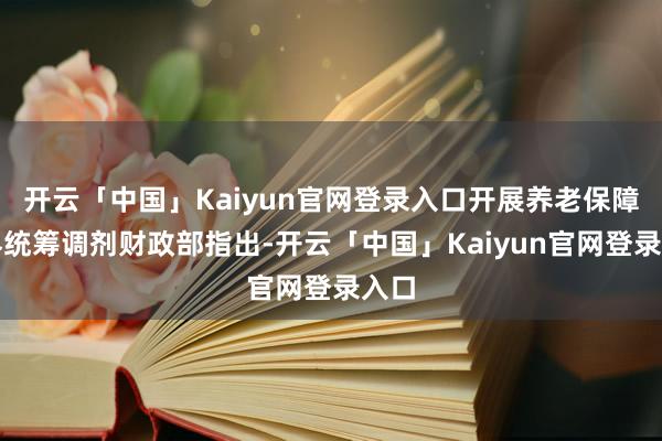 开云「中国」Kaiyun官网登录入口开展养老保障世界统筹调剂财政部指出-开云「中国」Kaiyun官网登录入口