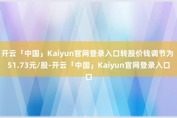 开云「中国」Kaiyun官网登录入口转股价钱调节为 51.73元/股-开云「中国」Kaiyun官网登录入口