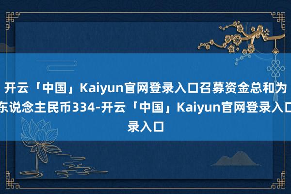 开云「中国」Kaiyun官网登录入口召募资金总和为东说念主民币334-开云「中国」Kaiyun官网登录入口