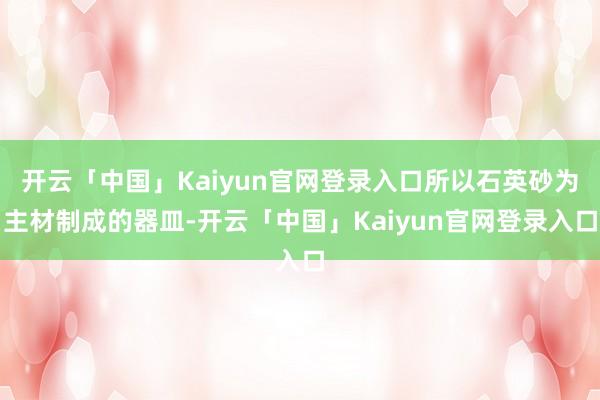 开云「中国」Kaiyun官网登录入口所以石英砂为主材制成的器皿-开云「中国」Kaiyun官网登录入口