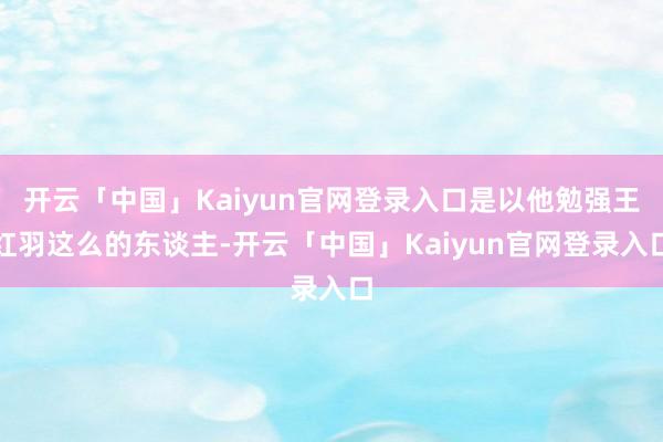 开云「中国」Kaiyun官网登录入口是以他勉强王红羽这么的东谈主-开云「中国」Kaiyun官网登录入口