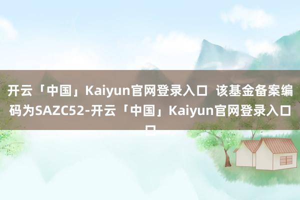 开云「中国」Kaiyun官网登录入口  该基金备案编码为SAZC52-开云「中国」Kaiyun官网登录入口