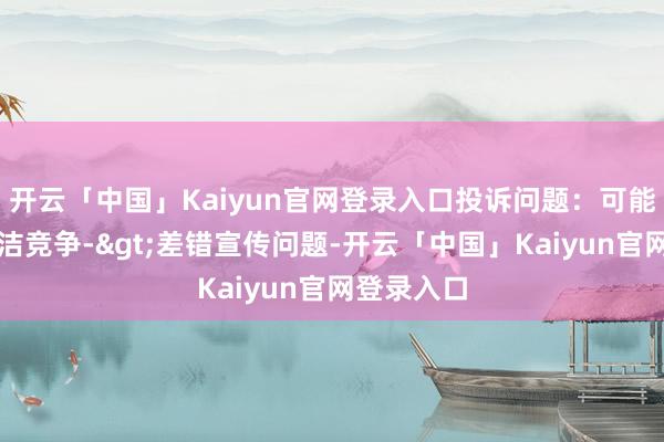 开云「中国」Kaiyun官网登录入口投诉问题：可能存在不高洁竞争->差错宣传问题-开云「中国」Kaiyun官网登录入口