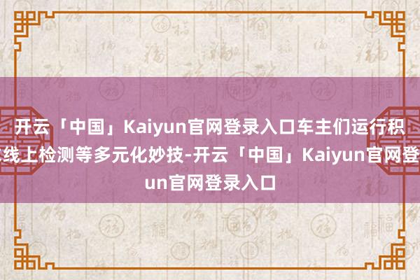 开云「中国」Kaiyun官网登录入口车主们运行积极寻求线上检测等多元化妙技-开云「中国」Kaiyun官网登录入口