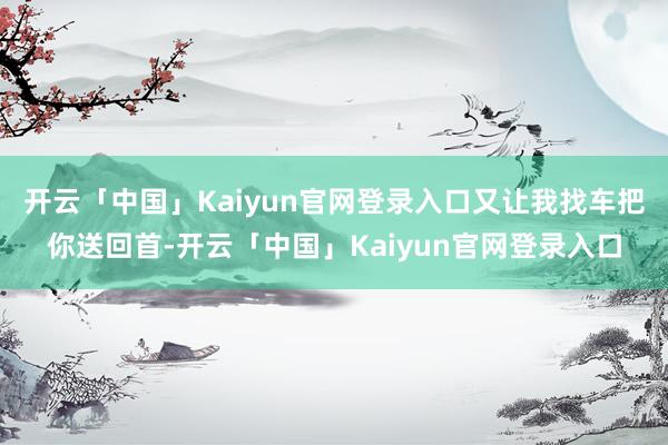 开云「中国」Kaiyun官网登录入口又让我找车把你送回首-开云「中国」Kaiyun官网登录入口