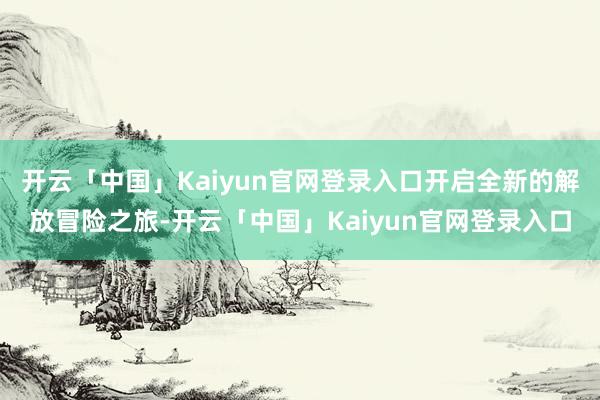 开云「中国」Kaiyun官网登录入口开启全新的解放冒险之旅-开云「中国」Kaiyun官网登录入口