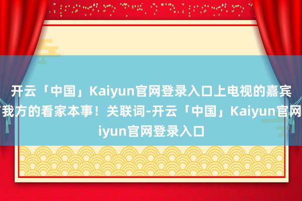 开云「中国」Kaiyun官网登录入口上电视的嘉宾个个齐有我方的看家本事！关联词-开云「中国」Kaiyun官网登录入口