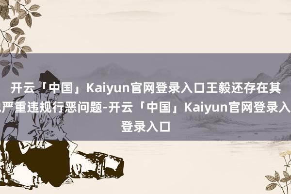 开云「中国」Kaiyun官网登录入口王毅还存在其他严重违规行恶问题-开云「中国」Kaiyun官网登录入口