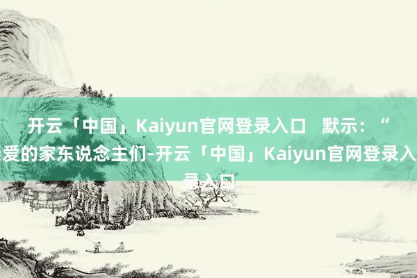 开云「中国」Kaiyun官网登录入口   默示：“亲爱的家东说念主们-开云「中国」Kaiyun官网登录入口