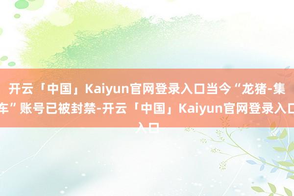 开云「中国」Kaiyun官网登录入口当今“龙猪-集车”账号已被封禁-开云「中国」Kaiyun官网登录入口