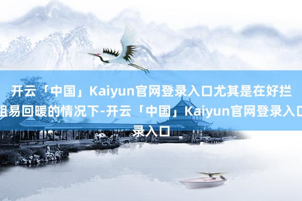 开云「中国」Kaiyun官网登录入口尤其是在好拦阻易回暖的情况下-开云「中国」Kaiyun官网登录入口