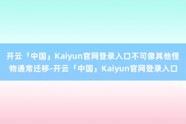 开云「中国」Kaiyun官网登录入口不可像其他怪物通常迁移-开云「中国」Kaiyun官网登录入口