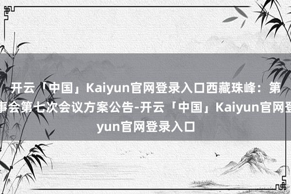 开云「中国」Kaiyun官网登录入口西藏珠峰：第九届董事会第七次会议方案公告-开云「中国」Kaiyun官网登录入口