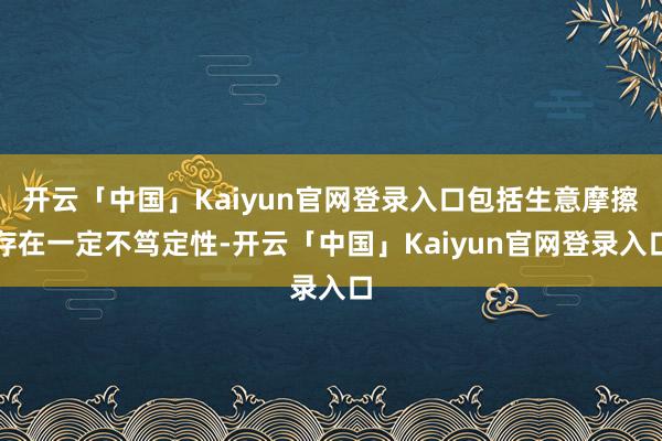 开云「中国」Kaiyun官网登录入口包括生意摩擦存在一定不笃定性-开云「中国」Kaiyun官网登录入口