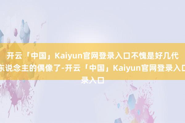 开云「中国」Kaiyun官网登录入口不愧是好几代东说念主的偶像了-开云「中国」Kaiyun官网登录入口