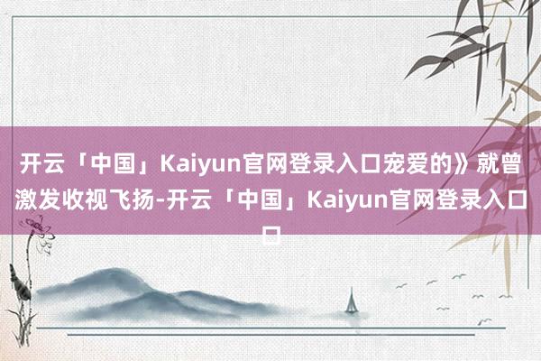 开云「中国」Kaiyun官网登录入口宠爱的》就曾激发收视飞扬-开云「中国」Kaiyun官网登录入口