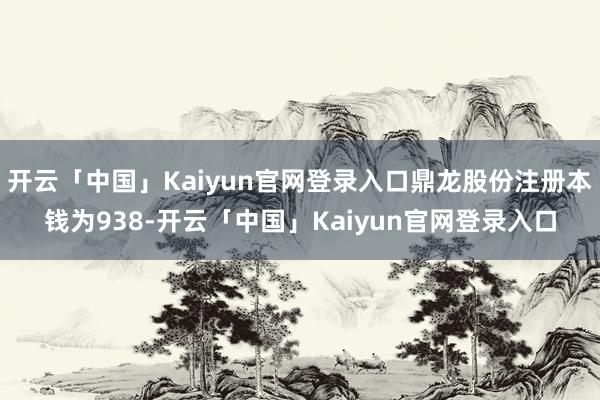 开云「中国」Kaiyun官网登录入口鼎龙股份注册本钱为938-开云「中国」Kaiyun官网登录入口
