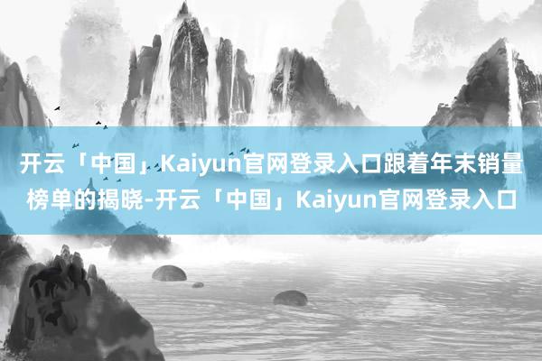 开云「中国」Kaiyun官网登录入口跟着年末销量榜单的揭晓-开云「中国」Kaiyun官网登录入口