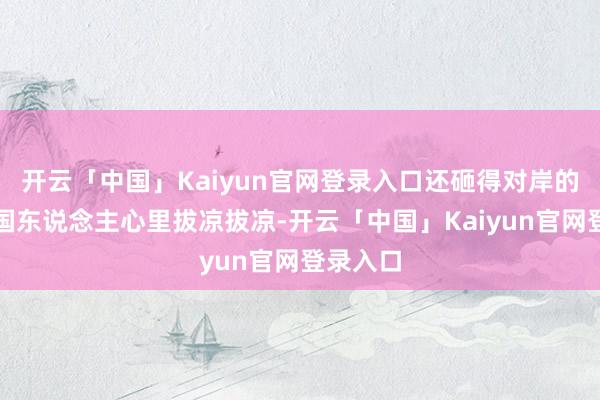 开云「中国」Kaiyun官网登录入口还砸得对岸的好意思国东说念主心里拔凉拔凉-开云「中国」Kaiyun官网登录入口