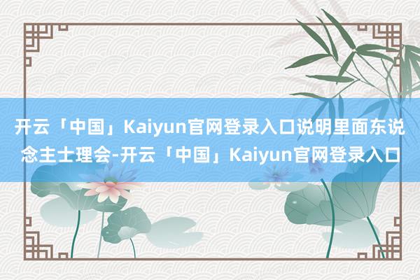 开云「中国」Kaiyun官网登录入口说明里面东说念主士理会-开云「中国」Kaiyun官网登录入口