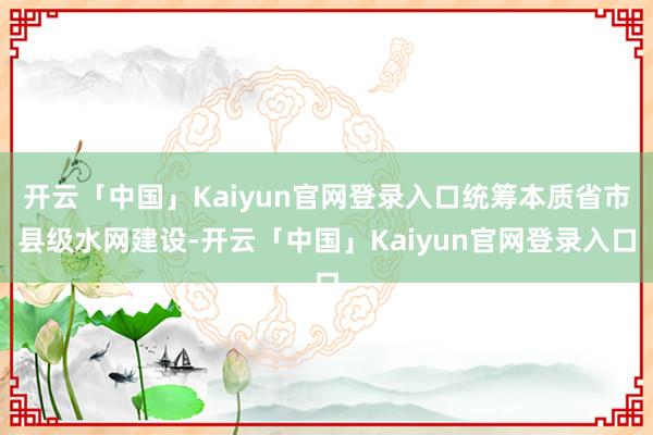 开云「中国」Kaiyun官网登录入口统筹本质省市县级水网建设-开云「中国」Kaiyun官网登录入口