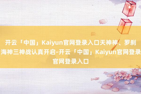 开云「中国」Kaiyun官网登录入口天神神、罗刹神、海神三神战认真开启-开云「中国」Kaiyun官网登录入口