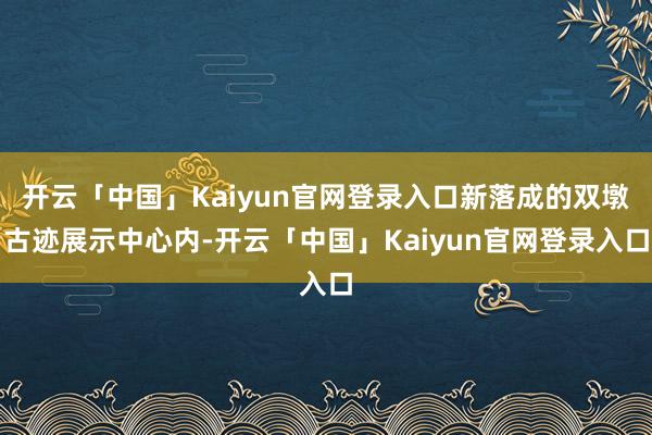 开云「中国」Kaiyun官网登录入口新落成的双墩古迹展示中心内-开云「中国」Kaiyun官网登录入口