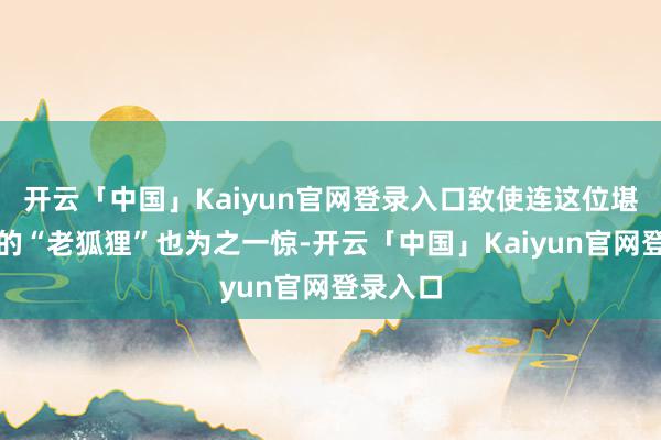 开云「中国」Kaiyun官网登录入口致使连这位堪比阎君的“老狐狸”也为之一惊-开云「中国」Kaiyun官网登录入口