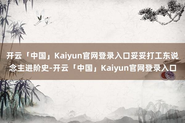 开云「中国」Kaiyun官网登录入口妥妥打工东说念主进阶史-开云「中国」Kaiyun官网登录入口