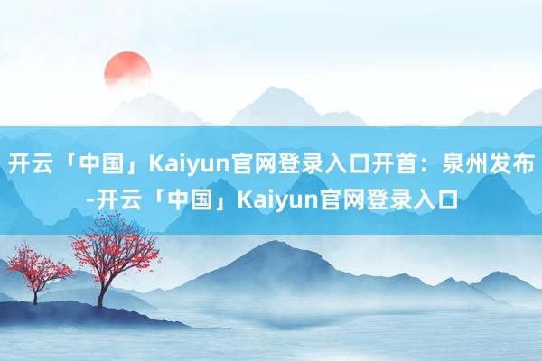 开云「中国」Kaiyun官网登录入口开首：泉州发布-开云「中国」Kaiyun官网登录入口