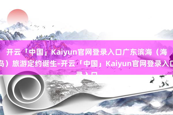 开云「中国」Kaiyun官网登录入口广东滨海（海岛）旅游定约诞生-开云「中国」Kaiyun官网登录入口