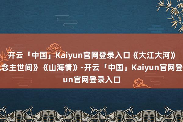 开云「中国」Kaiyun官网登录入口《大江大河》《东说念主世间》《山海情》-开云「中国」Kaiyun官网登录入口