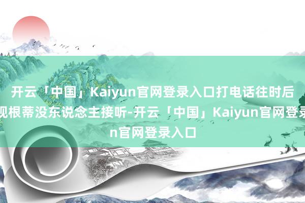 开云「中国」Kaiyun官网登录入口打电话往时后却发现根蒂没东说念主接听-开云「中国」Kaiyun官网登录入口